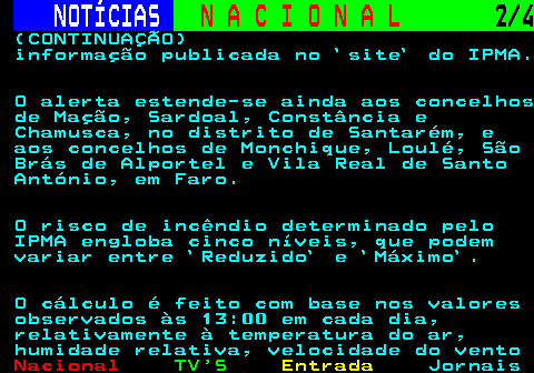 207.2. NOTÍCIAS. N A C I O N A L. 2 4. (CONTINUAÇÃO) informação publicada no `site` do IPMA. O alerta estende-se ainda aos concelhos de Mação, Sardoal, Constância e Chamusca, no distrito de Santarém, e aos concelhos de Monchique, Loulé, São Brás de Alportel e Vila Real de Santo António, em Faro. O risco de incêndio determinado pelo IPMA engloba cinco níveis, que podem variar entre `Reduzido` e `Máximo`. O cálculo é feito com base nos valores observados às 13:00 em cada dia, relativamente à temperatura do ar, humidade relativa, velocidade do vento.
