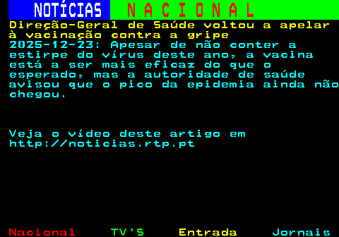 208.1. NOTÍCIAS. N A C I O N A L. Direção-Geral de Saúde voltou a apelar à vacinação contra a gripe. 2025-12-23: Apesar de não conter a estirpe do vírus deste ano, a vacina está a ser mais eficaz do que o esperado, mas a autoridade de saúde avisou que o pico da epidemia ainda não chegou. Veja o vídeo deste artigo em http: noticias.rtp.pt.