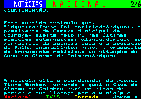 209.2. NOTÍCIAS. N A C I O N A L. 2 6. (CONTINUAÇÃO) Este partido assinala que, &ldquo;conforme foi noticiado&rdquo;, a presidente da Câmara Municipal de Coimbra, eleita pelo PS nas últimas eleições autárquicas, &ldquo;dirigiu ao jornalista da agência Lusa uma acusação de falha deontológica grave a propósito do tratamento noticioso da situação da Casa do Cinema de Coimbra&rdquo;. A notícia cita o coordenador do espaço, Tiago Santos, segundo o qual a Casa do Cinema de Coimbra está em risco de perder a sua licença por o município.
