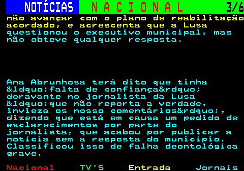 209.3. NOTÍCIAS. N A C I O N A L. 3 6. não avançar com o plano de reabilitação acordado, e acrescenta que a Lusa. questionou o executivo municipal, mas não obteve qualquer resposta. Ana Abrunhosa terá dito que tinha &ldquo;falta de confiança&rdquo; doravante no jornalista da Lusa &ldquo;que não reporta a verdade, invieza os nosso comentários&rdquo;, dizendo que está em causa um pedido de esclarecimentos por parte do jornalista, que acabou por publicar a notícia sem a resposta do município. Classificou isso de falha deontológica grave.