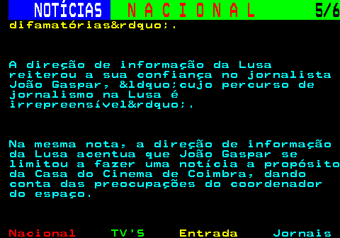 209.5. NOTÍCIAS. N A C I O N A L. 5 6. difamatórias&rdquo;. A direção de informação da Lusa reiterou a sua confiança no jornalista João Gaspar, &ldquo;cujo percurso de jornalismo na Lusa é irrepreensível&rdquo;. Na mesma nota, a direção de informação da Lusa acentua que João Gaspar se limitou a fazer uma notícia a propósito da Casa do Cinema de Coimbra, dando conta das preocupações do coordenador do espaço.