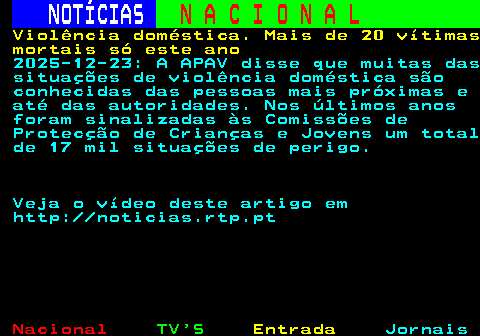 210.1. NOTÍCIAS. N A C I O N A L. Violência doméstica. Mais de 20 vítimas mortais só este ano. 2025-12-23: A APAV disse que muitas das situações de violência doméstica são conhecidas das pessoas mais próximas e até das autoridades. Nos últimos anos foram sinalizadas às Comissões de Protecção de Crianças e Jovens um total de 17 mil situações de perigo. Veja o vídeo deste artigo em http: noticias.rtp.pt.