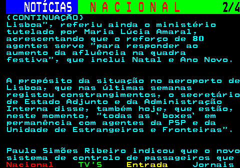 211.2. NOTÍCIAS. N A C I O N A L. 2 4. (CONTINUAÇÃO) Lisboa , referiu ainda o ministério tutelado por Maria Lúcia Amaral, acrescentando que o reforço de 80 agentes serve para responder ao aumento da afluência na quadra festiva , que inclui Natal e Ano Novo. A propósito da situação no aeroporto de Lisboa, que nas últimas semanas registou constrangimentos, o secretário de Estado Adjunto e da Administração Interna disse, também hoje, que estão, neste momento, todas as `boxes` em permanência com agentes da PSP e da Unidade de Estrangeiros e Fronteiras . Paulo Simões Ribeiro indicou que o novo sistema de controlo de passageiros que.