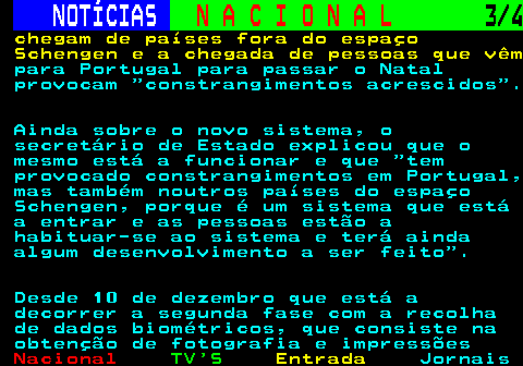 211.3. NOTÍCIAS. N A C I O N A L. 3 4. chegam de países fora do espaço Schengen e a chegada de pessoas que vêm. para Portugal para passar o Natal provocam constrangimentos acrescidos . Ainda sobre o novo sistema, o secretário de Estado explicou que o mesmo está a funcionar e que tem provocado constrangimentos em Portugal, mas também noutros países do espaço Schengen, porque é um sistema que está a entrar e as pessoas estão a habituar-se ao sistema e terá ainda algum desenvolvimento a ser feito . Desde 10 de dezembro que está a decorrer a segunda fase com a recolha de dados biométricos, que consiste na obtenção de fotografia e impressões.