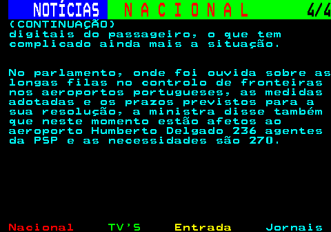 211.4. NOTÍCIAS. N A C I O N A L. 4 4. (CONTINUAÇÃO) digitais do passageiro, o que tem complicado ainda mais a situação. No parlamento, onde foi ouvida sobre as longas filas no controlo de fronteiras nos aeroportos portugueses, as medidas adotadas e os prazos previstos para a sua resolução, a ministra disse também que neste momento estão afetos ao aeroporto Humberto Delgado 236 agentes da PSP e as necessidades são 270.