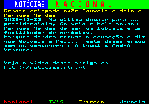 212.1. NOTÍCIAS. N A C I O N A L. Debate crispado opõe Gouveia e Melo e Marques Mendes. 2025-12-23: No ultimo debate para as presidenciais, Gouveia e Melo acusou Marques Mendes de ser um lobista e um facilitador de negócios. Marques Mendes recusa a acusação e diz que Gouveia e Melo. está desesperado com as sondagens e é igual a André Ventura. Veja o vídeo deste artigo em http: noticias.rtp.pt.