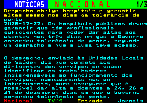 213.1. NOTÍCIAS. N A C I O N A L. 1 3. Despacho obriga hospitais a garantir altas mesmo nos dias da tolerância de. ponto 2025-12-22: Os hospitais públicos devem garantir que têm profissionais suficientes para poder dar altas aos utentes nos três dias em que o Governo concedeu tolerância de ponto, segundo um despacho a que a Lusa teve acesso. O despacho, enviado às Unidades Locais de Saúde, diz que compete aos dirigentes dos serviços de saúde identificar os trabalhadores indispensáveis ao funcionamento dos serviços, nomeadamente nos de internamento, para assegurar que é possível dar alta a doentes a 24, 26 e 31 de dezembro, dias em que o Governo concedeu tolerância de ponto.
