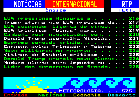 215.1. NOTÍCIAS. INTERNACIONAL. RTP. Índice TEXTO. EUA pressionam Honduras a. 216. Trump afirma que EUA precisam da. 217. EUA suspendem licença de cinco. 218. EUA triplicam bónus para. 219. Oposição pede reconhecimento de. 220. Donald Trump aconselha Nicolás. 221. Supremo concede prisão. 222. Senegal alega que visitou país com. 223. Nove militares na reserva. 224. Vítimas de Epstein criticam. 225. Donald Trump anuncia nova classe. 226. Maduro alerta para impacto na. 227. Líder dos democratas no Senado. 228. METEOROLOGIA. 575.