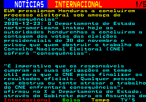 216.1. NOTÍCIAS. INTERNACIONAL. 1 5. EUA pressionam Honduras a concluírem processo eleitoral sob ameaça de. consequências 2025-12-23: O Departamento de Estado norte-americano instou hoje as autoridades hondurenhas a concluírem a contagem dos votos das eleições presidenciais de 30 de novembro e avisou que quem obstruir o trabalho do Conselho Nacional Eleitoral (CNE) sofrerá consequências . É imperativo que os responsáveis cumpram as suas obrigações em tempo útil para que o CNE possa finalizar os resultados oficiais. Qualquer pessoa que obstrua ou tente atrasar o trabalho do CNE enfrentará consequências , afirmou no X o Departamento de Estado, através do Gabinete para os Assuntos do.
