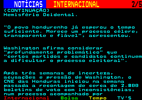 216.2. NOTÍCIAS. INTERNACIONAL. 2 5. (CONTINUAÇÃO) Hemisfério Ocidental. O povo hondurenho já esperou o tempo suficiente. Merece um processo célere, transparente e fiável , acrescentou. Washington afirma considerar profundamente problemático que certos partidos e candidatos continuem a dificultar o processo eleitoral . Após três semanas de incerteza, acusações e pressão de Washington, o CNE das Honduras iniciou na semana passada a recontagem de cerca de 2.800 boletins de voto com inconsistências, num processo acompanhado por.