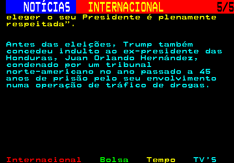 216.5. NOTÍCIAS. INTERNACIONAL. 5 5. eleger o seu Presidente é plenamente respeitada . Antes das eleições, Trump também concedeu indulto ao ex-presidente das Honduras, Juan Orlando Hernández, condenado por um tribunal norte-americano no ano passado a 45 anos de prisão pelo seu envolvimento numa operação de tráfico de drogas.