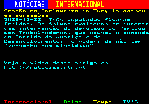 217.1. NOTÍCIAS. INTERNACIONAL. Sessão no Parlamento da Turquia acabou em agressões. 2025-12-22: Três deputados ficaram feridos. Os ânimos exaltaram-se durante uma intervenção do deputado do Partido dos Trabalhadores, que acusou a bancada do Partido da Justiça e do Desenvolvimento, no poder, de não ter vergonha nem dignidade . Veja o vídeo deste artigo em http: noticias.rtp.pt.