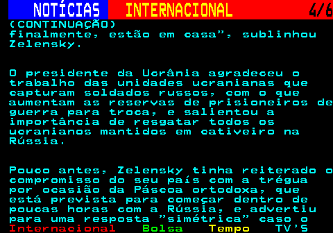 217.4. NOTÍCIAS. INTERNACIONAL. 4 6. (CONTINUAÇÃO) finalmente, estão em casa , sublinhou Zelensky. O presidente da Ucrânia agradeceu o trabalho das unidades ucranianas que capturam soldados russos, com o que aumentam as reservas de prisioneiros de guerra para troca, e salientou a importância de resgatar todos os ucranianos mantidos em cativeiro na Rússia. Pouco antes, Zelensky tinha reiterado o compromisso do seu país com a trégua por ocasião da Páscoa ortodoxa, que está prevista para começar dentro de poucas horas com a Rússia, e advertiu para uma resposta simétrica caso o.