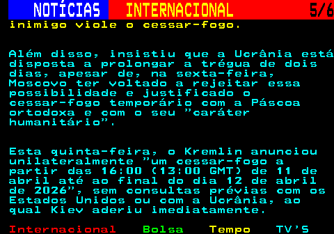 217.5. NOTÍCIAS. INTERNACIONAL. 5 6. inimigo viole o cessar-fogo. Além disso, insistiu que a Ucrânia está disposta a prolongar a trégua de dois dias, apesar de, na sexta-feira, Moscovo ter voltado a rejeitar essa possibilidade e justificado o cessar-fogo temporário com a Páscoa ortodoxa e com o seu caráter humanitário . Esta quinta-feira, o Kremlin anunciou unilateralmente um cessar-fogo a partir das 16:00 (13:00 GMT) de 11 de abril até ao final do dia 12 de abril de 2026 , sem consultas prévias com os Estados Unidos ou com a Ucrânia, ao qual Kiev aderiu imediatamente.