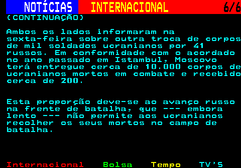217.6. NOTÍCIAS. INTERNACIONAL. 6 6. (CONTINUAÇÃO) Ambos os lados informaram na sexta-feira sobre outra troca de corpos de mil soldados ucranianos por 41 russos. Em conformidade com o acordado no ano passado em Istambul, Moscovo terá entregue cerca de 10.000 corpos de ucranianos mortos em combate e recebido cerca de 200. Esta proporção deve-se ao avanço russo na frente de batalha, que --- embora lento --- não permite aos ucranianos recolher os seus mortos no campo de batalha.