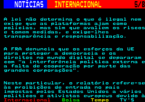 218.5. NOTÍCIAS. INTERNACIONAL. 5 8. A lei não determina o que é ilegal nem exige que as plataformas ajam como polícias, mas sim que avaliem os riscos e tomem medidas, e exige-lhes transparência e responsabilização. A FRA denuncia que os esforços da UE para proteger a democracia e os direitos no mundo digital se depararam com a interferência política externa e a falta de cooperação por parte das grandes corporações . Neste particular, o relatório refere-se às proibições de entrada no país impostas pelos Estados Unidos a vários políticos e ativistas europeus devido à.