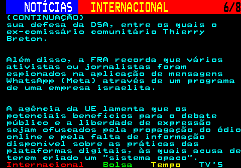 218.6. NOTÍCIAS. INTERNACIONAL. 6 8. (CONTINUAÇÃO) sua defesa da DSA, entre os quais o ex-comissário comunitário Thierry Breton. Além disso, a FRA recorda que vários ativistas ou jornalistas foram espionados na aplicação de mensagens WhatsApp (Meta) através de um programa de uma empresa israelita. A agência da UE lamenta que os potenciais benefícios para o debate público e a liberdade de expressão sejam ofuscados pela propagação do ódio online e pela falta de informação disponível sobre as práticas das plataformas digitais, às quais acusa de terem criado um sistema opaco .