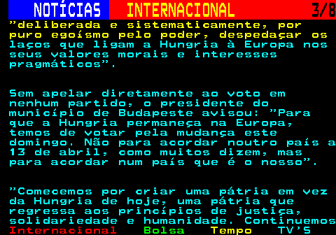 220.3. NOTÍCIAS. INTERNACIONAL. 3 8. deliberada e sistematicamente, por puro egoísmo pelo poder, despedaçar os. laços que ligam a Hungria à Europa nos seus valores morais e interesses pragmáticos . Sem apelar diretamente ao voto em nenhum partido, o presidente do município de Budapeste avisou: Para que a Hungria permaneça na Europa, temos de votar pela mudança este domingo. Não para acordar noutro país a 13 de abril, como muitos dizem, mas para acordar num país que é o nosso . Comecemos por criar uma pátria em vez da Hungria de hoje, uma pátria que regressa aos princípios de justiça, solidariedade e humanidade. Continuemos.