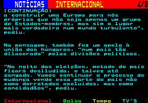 220.4. NOTÍCIAS. INTERNACIONAL. 4 8. (CONTINUAÇÃO) a construir uma Europa para nós próprios que não seja apenas um grupo de Estados-membros, mas sim o lugar mais verdadeiro num mundo turbulento , pediu. Na mensagem, também fez um apelo à união dos húngaros, num país tão dilacerado pelas divisões políticas. Na noite das eleições, metade do país ficará desiludida, e talvez até zangada. Vamos continuar o processo de mudança vendo essa parte do país não como derrotados excluídos, mas como concidadãos , pediu.