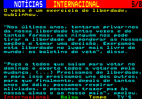 220.5. NOTÍCIAS. INTERNACIONAL. 5 8. O voto é um exercício de liberdade, sublinhou. Nos últimos anos, tentaram privar-nos da nossa liberdade tantas vezes e de tantas formas, mas ninguém nos pode tirar a liberdade de ponderar as nossas opções e tomar uma decisão. Exerçamos esta liberdade no lugar mais livre do mundo: os boletins de voto , disse. Peço a todos que saiam para votar no domingo e exorto todos a votarem pela mudança. (. ) Precisamos de liberdade, e para isso precisamos uns dos outros, para que finalmente, depois de tantos anos de ódio, possamos respirar aliviados, e possamos trazer paz às nossas almas e ao nosso país , apelou.