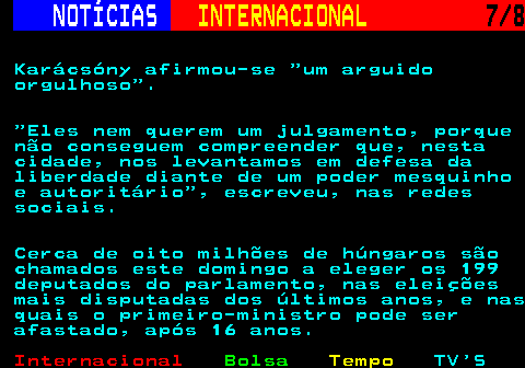 220.7. NOTÍCIAS. INTERNACIONAL. 7 8. Karácsóny afirmou-se um arguido orgulhoso . Eles nem querem um julgamento, porque não conseguem compreender que, nesta cidade, nos levantamos em defesa da liberdade diante de um poder mesquinho e autoritário , escreveu, nas redes sociais. Cerca de oito milhões de húngaros são chamados este domingo a eleger os 199 deputados do parlamento, nas eleições mais disputadas dos últimos anos, e nas quais o primeiro-ministro pode ser afastado, após 16 anos.