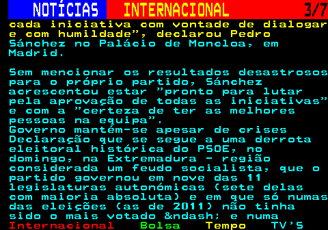 222.3. NOTÍCIAS. INTERNACIONAL. 3 7. cada iniciativa com vontade de dialogar e com humildade , declarou Pedro. Sánchez no Palácio de Moncloa, em Madrid. Sem mencionar os resultados desastrosos para o próprio partido, Sánchez acrescentou estar pronto para lutar pela aprovação de todas as iniciativas e com a certeza de ter as melhores pessoas na equipa . Governo mantém-se apesar de crises Declaração que se segue a uma derrota eleitoral histórica do PSOE, no domingo, na Extremadura - região considerada um feudo socialista, que o partido governou em nove das 11 legislaturas autonómicas (sete delas com maioria absoluta) e em que só numas das eleições (as de 2011) não tinha sido o mais votado &ndash; e numa.