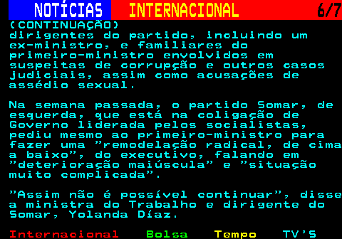 222.6. NOTÍCIAS. INTERNACIONAL. 6 7. (CONTINUAÇÃO) dirigentes do partido, incluindo um ex-ministro, e familiares do primeiro-ministro envolvidos em suspeitas de corrupção e outros casos judiciais, assim como acusações de assédio sexual. Na semana passada, o partido Somar, de esquerda, que está na coligação de Governo liderada pelos socialistas, pediu mesmo ao primeiro-ministro para fazer uma remodelação radical, de cima a baixo , do executivo, falando em deterioração maiúscula e situação muito complicada . Assim não é possível continuar , disse a ministra do Trabalho e dirigente do Somar, Yolanda Díaz.