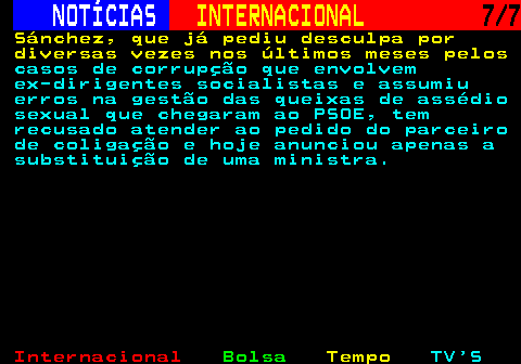 222.7. NOTÍCIAS. INTERNACIONAL. 7 7. Sánchez, que já pediu desculpa por diversas vezes nos últimos meses pelos. casos de corrupção que envolvem ex-dirigentes socialistas e assumiu erros na gestão das queixas de assédio sexual que chegaram ao PSOE, tem recusado atender ao pedido do parceiro de coligação e hoje anunciou apenas a substituição de uma ministra.