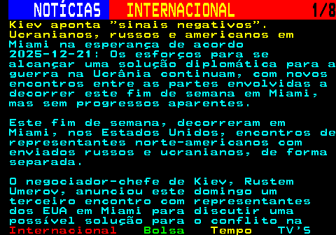 223.1. NOTÍCIAS. INTERNACIONAL. 1 8. Kiev aponta sinais negativos . Ucranianos, russos e americanos em. Miami na esperança de acordo 2025-12-21: Os esforços para se alcançar uma solução diplomática para a guerra na Ucrânia continuam, com novos encontros entre as partes envolvidas a decorrer este fim de semana em Miami, mas sem progressos aparentes. Este fim de semana, decorreram em Miami, nos Estados Unidos, encontros de representantes norte-americanos com enviados russos e ucranianos, de forma separada. O negociador-chefe de Kiev, Rustem Umerov, anunciou este domingo um terceiro encontro com representantes dos EUA em Miami para discutir uma possível solução para o conflito na.