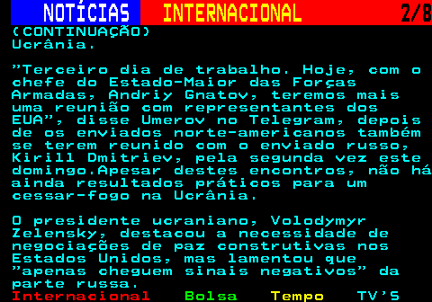223.2. NOTÍCIAS. INTERNACIONAL. 2 8. (CONTINUAÇÃO) Ucrânia. Terceiro dia de trabalho. Hoje, com o chefe do Estado-Maior das Forças Armadas, Andriy Gnatov, teremos mais uma reunião com representantes dos EUA , disse Umerov no Telegram, depois de os enviados norte-americanos também se terem reunido com o enviado russo, Kirill Dmitriev, pela segunda vez este domingo.Apesar destes encontros, não há ainda resultados práticos para um cessar-fogo na Ucrânia. O presidente ucraniano, Volodymyr Zelensky, destacou a necessidade de negociações de paz construtivas nos Estados Unidos, mas lamentou que apenas cheguem sinais negativos da parte russa.