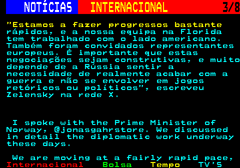 223.3. NOTÍCIAS. INTERNACIONAL. 3 8. Estamos a fazer progressos bastante. rápidos, e a nossa equipa na Florida tem trabalhado com o lado americano. Também foram convidados representantes europeus. É importante que estas negociações sejam construtivas, e muito depende de a Rússia sentir a necessidade de realmente acabar com a guerra e não se envolver em jogos retóricos ou políticos , escreveu Zelensky na rede X. I spoke with the Prime Minister of Norway, @jonasgahrstore. We discussed in detail the diplomatic work underway these days. We are moving at a fairly rapid pace,.
