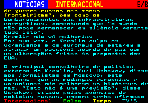 223.5. NOTÍCIAS. INTERNACIONAL. 5 8. de guerra russos nas zonas fronteiriças , bem como os. bombardeamentos das infraestruturas energéticas, comentando que o mundo não pode permanecer em silêncio perante tudo isto . Kremlin não vê melhorias Por sua vez, o Kremlin culpa os ucranianos e os europeus de estarem a atrasar um possível acordo de paz com as alterações feitas às propostas dos EUA. O principal conselheiro de política externa do Kremlin, Yuri Ushakov, disse aos jornalistas em Moscovo, este domingo, que as mudanças europeias e ucranianas não melhoram as hipóteses de paz. Isto não é uma previsão , disse Ushakov, citado pelas agências de notícias russas, embora tenha afirmado.