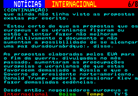 223.6. NOTÍCIAS. INTERNACIONAL. 6 8. (CONTINUAÇÃO) que ainda não tinha visto as propostas exatas por escrito. Estou certo de que as propostas que os europeus e os ucranianos fizeram ou estão a tentar fazer não melhoram definitivamente o documento e não aumentam a possibilidade de se alcançar uma paz duradoura&rdquo;, disse. As propostas elaboradas pelos EUA para o fim da guerra, divulgadas no mês passado, aumentaram as preocupações europeias e ucranianas de que estas favorecem demasiado a Rússia e que o Governo do presidente norte-americano, Donald Trump, poderia pressionar Kiev a fazer demasiadas cedências. Desde então, negociadores europeus e.