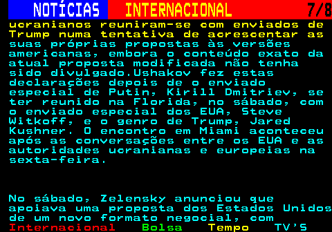 223.7. NOTÍCIAS. INTERNACIONAL. 7 8. ucranianos reuniram-se com enviados de Trump numa tentativa de acrescentar as. suas próprias propostas às versões americanas, embora o conteúdo exato da atual proposta modificada não tenha sido divulgado.Ushakov fez estas declarações depois de o enviado especial de Putin, Kirill Dmitriev, se ter reunido na Florida, no sábado, com o enviado especial dos EUA, Steve Witkoff, e o genro de Trump, Jared Kushner. O encontro em Miami aconteceu após as conversações entre os EUA e as autoridades ucranianas e europeias na sexta-feira. No sábado, Zelensky anunciou que apoiava uma proposta dos Estados Unidos de um novo formato negocial, com.