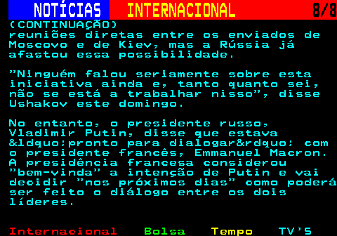 223.8. NOTÍCIAS. INTERNACIONAL. 8 8. (CONTINUAÇÃO) reuniões diretas entre os enviados de Moscovo e de Kiev, mas a Rússia já afastou essa possibilidade. Ninguém falou seriamente sobre esta iniciativa ainda e, tanto quanto sei, não se está a trabalhar nisso , disse Ushakov este domingo. No entanto, o presidente russo, Vladimir Putin, disse que estava &ldquo;pronto para dialogar&rdquo; com o presidente francês, Emmanuel Macron. A presidência francesa considerou bem-vinda a intenção de Putin e vai decidir nos próximos dias como poderá ser feito o diálogo entre os dois líderes.