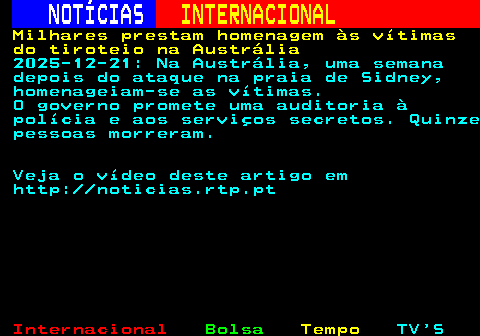 224.1. NOTÍCIAS. INTERNACIONAL. Milhares prestam homenagem às vítimas do tiroteio na Austrália. 2025-12-21: Na Austrália, uma semana depois do ataque na praia de Sidney, homenageiam-se as vítimas. O governo promete uma auditoria à polícia e aos serviços secretos. Quinze pessoas morreram. Veja o vídeo deste artigo em http: noticias.rtp.pt.