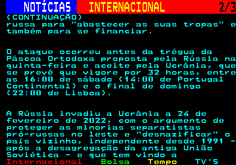224.2. NOTÍCIAS. INTERNACIONAL. 2 3. (CONTINUAÇÃO) russa para abastecer as suas tropas e também para se financiar. O ataque ocorreu antes da trégua da Páscoa Ortodoxa proposta pela Rússia na quinta-feira e aceite pela Ucrânia, que se prevê que vigore por 32 horas, entre as 16:00 de sábado (14:00 de Portugal Continental) e o final de domingo (22:00 de Lisboa). A Rússia invadiu a Ucrânia a 24 de fevereiro de 2022, com o argumento de proteger as minorias separatistas pró-russas no leste e desnazificar o país vizinho, independente desde 1991 - após a desagregação da antiga União Soviética - e que tem vindo a.