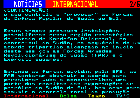 225.2. NOTÍCIAS. INTERNACIONAL. 2 5. (CONTINUAÇÃO) o seu controlo e provocar as Forças de Defesa Popular do Sudão do Sul. Estas tropas protegem instalações petrolíferas nesta região estratégica do estado de Kordofan Ocidental, no centro-sul do Sudão, na sequência de um acordo tripartido alcançado no início deste mês com as Forças Armadas Revolucionárias do Sudão (FAR) e o Exército sudanês. Segundo as fontes ouvidas pela EFE, as FAR tentaram obstruir o acordo para pressionar Juba a conceder-lhes uma parte das receitas das exportações de petróleo do Sudão do Sul, bem como para assumir o controlo total da produção.