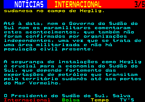 225.3. NOTÍCIAS. INTERNACIONAL. 3 5. sudanesa no campo de Heglig. Até à data, nem o Governo do Sudão do Sul nem os paramilitares comentaram estes acontecimentos, que também não foram confirmados por organizações independentes, uma vez que se trata de uma área militarizada e não há população civil presente. A segurança de instalações como Heglig é crucial para a economia do Sudão do Sul, que depende fortemente das exportações de petróleo que transitam pelo território sudanês até aos portos do Mar Vermelho. O Presidente do Sudão do Sul, Salva.
