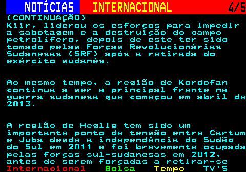 225.4. NOTÍCIAS. INTERNACIONAL. 4 5. (CONTINUAÇÃO) Kiir, liderou os esforços para impedir a sabotagem e a destruição do campo petrolífero, depois de este ter sido tomado pelas Forças Revolucionárias Sudanesas (SRF) após a retirada do exército sudanês. Ao mesmo tempo, a região de Kordofan continua a ser a principal frente na guerra sudanesa que começou em abril de 2013. A região de Heglig tem sido um importante ponto de tensão entre Cartum e Juba desde a independência do Sudão do Sul em 2011 e foi brevemente ocupada pelas forças sul-sudanesas em 2012, antes de serem forçadas a retirar-se.
