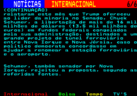 225.6. NOTÍCIAS. INTERNACIONAL. 6 6. (CONTINUAÇÃO) relataram este mês que Trump ofereceu ao líder da minoria no Senado, Chuck Schumer, a libertação de mais de 16 mil milhões de dólares (13,5 mil milhões de euros) em fundos federais congelados pela sua administração, destinados a um grande projeto de túnel ferroviário entre Nova Iorque e Nova Jérsia, caso o político democrata concordasse em ajudar a renomear a estação ferroviária e o aeroporto. Schumer, também senador por Nova Iorque, rejeitou a proposta, segundo as referidas fontes.