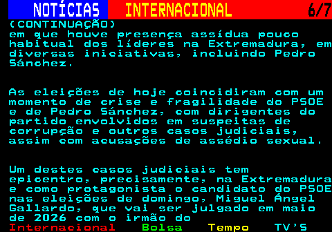 226.6. NOTÍCIAS. INTERNACIONAL. 6 7. (CONTINUAÇÃO) em que houve presença assídua pouco habitual dos líderes na Extremadura, em diversas iniciativas, incluindo Pedro Sánchez. As eleições de hoje coincidiram com um momento de crise e fragilidade do PSOE e de Pedro Sánchez, com dirigentes do partido envolvidos em suspeitas de corrupção e outros casos judiciais, assim com acusações de assédio sexual. Um destes casos judiciais tem epicentro, precisamente, na Extremadura e como protagonista o candidato do PSOE nas eleições de domingo, Miguel Ángel Gallardo, que vai ser julgado em maio de 2026 com o irmão do.