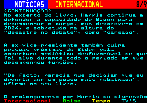 226.8. NOTÍCIAS. INTERNACIONAL. 8 9. (CONTINUAÇÃO) No excerto do livro, Harris continua a defender a capacidade de Biden para desempenhar o cargo, mas descreve-o em 2024, e sobretudo na altura do desastre no debate , como cansado . A ex-vice-presidente também culpa pessoas próximas de Biden pela cobertura mediática desfavorável de que foi alvo durante todo o período em que desempenhou funções. De facto, parecia que decidiam que eu deveria ser um pouco mais rebaixada , afirma no seu livro. O prolongamento por Harris da digressão.