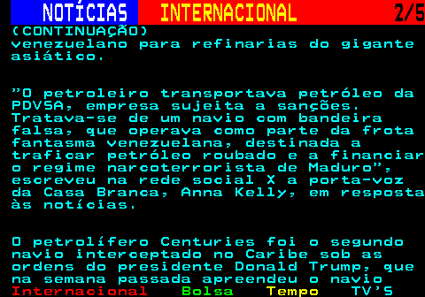 227.2. NOTÍCIAS. INTERNACIONAL. 2 5. (CONTINUAÇÃO) venezuelano para refinarias do gigante asiático. O petroleiro transportava petróleo da PDVSA, empresa sujeita a sanções. Tratava-se de um navio com bandeira falsa, que operava como parte da frota fantasma venezuelana, destinada a traficar petróleo roubado e a financiar o regime narcoterrorista de Maduro , escreveu na rede social X a porta-voz da Casa Branca, Anna Kelly, em resposta às notícias. O petrolífero Centuries foi o segundo navio interceptado no Caribe sob as ordens do presidente Donald Trump, que na semana passada apreendeu o navio.