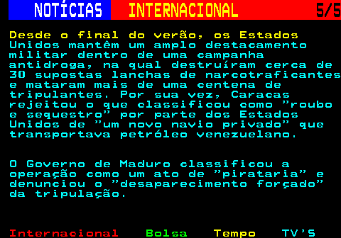 227.5. NOTÍCIAS. INTERNACIONAL. 5 5. Desde o final do verão, os Estados. Unidos mantêm um amplo destacamento militar dentro de uma campanha antidroga, na qual destruíram cerca de 30 supostas lanchas de narcotraficantes e mataram mais de uma centena de tripulantes. Por sua vez, Caracas rejeitou o que classificou como roubo e sequestro por parte dos Estados Unidos de um novo navio privado que transportava petróleo venezuelano. O Governo de Maduro classificou a operação como um ato de pirataria e denunciou o desaparecimento forçado da tripulação.