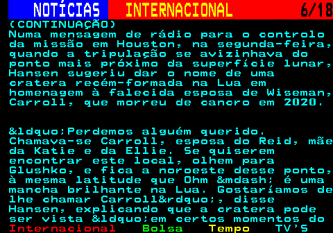 227.6. NOTÍCIAS. INTERNACIONAL. 6 18. (CONTINUAÇÃO) Numa mensagem de rádio para o controlo da missão em Houston, na segunda-feira, quando a tripulação se avizinhava do ponto mais próximo da superfície lunar, Hansen sugeriu dar o nome de uma cratera recém-formada na Lua em homenagem à falecida esposa de Wiseman, Carroll, que morreu de cancro em 2020. &ldquo;Perdemos alguém querido. Chamava-se Carroll, esposa do Reid, mãe da Katie e da Ellie. Se quiserem encontrar este local, olhem para Glushko, e fica a noroeste desse ponto, à mesma latitude que Ohm &mdash; é uma mancha brilhante na Lua. Gostaríamos de lhe chamar Carroll&rdquo;, disse Hansen, explicando que a cratera pode ser vista &ldquo;em certos momentos do.