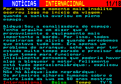 227.11. NOTÍCIAS. INTERNACIONAL. 11 18. Por sua vez, o momento mais insólito ocorreu logo no início da viagem,. quando a sanita avariou em pleno espaço. &ldquo;Sou a canalizadora do espaço. Tenho orgulho em dizer que é provavelmente o equipamento mais importante a bordo. Por isso, todos respiraram de alívio quando percebemos que estava tudo bem. Era apenas um problema de arranque, acho que por ter estado muito tempo parado e precisar de algum tempo para funcionar. Inicialmente pensamos que poderia haver algo a bloquear o motor. Felizmente está tudo operacional&rdquo;, explicou Christina Koch. Não há &ldquo;lado negro&rdquo; Os primeiros olhares humanos sobre o outro lado da Lua em 50 anos mostram.