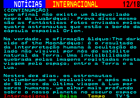 227.12. NOTÍCIAS. INTERNACIONAL. 12 18. (CONTINUAÇÃO) que afinal não existe um &ldquo;lado negro da Lua&rdquo;. Prova disso mesmo são as fantásticas fotos enviadas pelos quatro astronautas que estão a bordo da cápsula espacial Orion. Na verdade, a afirmação &ldquo;The dark side of the Moon&rdquo; é o resultado da interpretação humana à ocultação do lado não visível por nós do satélite natural da Terra. Uma invisibilidade quebrada pelas imagens registadas nesta viagem pelo espaço, entre a Terra e a Lua. Nestes dez dias, os astronautas vislumbraram em exclusivo, e após mais de 50 anos da última viagem à Lua por seres humanos, um olhar mais profundo sobre o nosso planeta no escuro espaço.