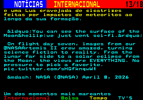 227.13. NOTÍCIAS. INTERNACIONAL. 13 18. e uma Lua cravejada de cicatrizes feitas por impactos de meteoritos ao. longo da sua formação. &ldquo;You can see the surface of the Moon&hellip;we just went sci-fi.&rdquo; On flight day seven, images from our @NASAArtemis II crew amazed, turning science fiction to reality. From the lunar far side to a solar eclipse from the Moon, the views are EVERYTHING. No pressure to pick a favorite. pic.twitter.com sHGfknqwW1 &mdash; NASA (@NASA) April 8, 2026 Um dos momentos mais marcantes.