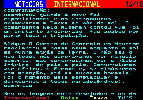 227.14. NOTÍCIAS. INTERNACIONAL. 14 18. (CONTINUAÇÃO) aconteceu quando a nave foi reposicionada e os astronautas observaram a Terra ao pôr-do-sol. O comandante Reid Wiseman contou que foi um instante inesperado, que acabou por parar toda a tripulação. &ldquo;O Centro de Controlo em Houston reorientou a nossa nave enquanto o sol se punha atrás da Terra. E não sei o que todos nós esperávamos ver naquele momento, mas conseguíamos ver o globo inteiro, de polo a polo. Conseguíamos ver África, a Europa e, se olhássemos com atenção, até as auroras boreais. Foi o momento mais espetacular e deixou-nos a todos parados&rdquo;, comentou. Mas as imagens mais desejadas - as do.
